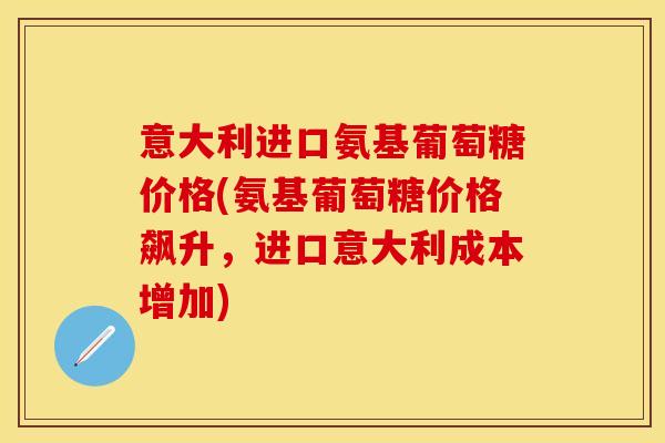 意大利进口氨基葡萄糖价格(氨基葡萄糖价格飙升，进口意大利成本增加)