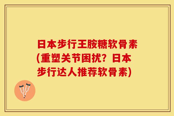 日本步行王胺糖软骨素(重塑关节困扰？日本步行达人推荐软骨素)