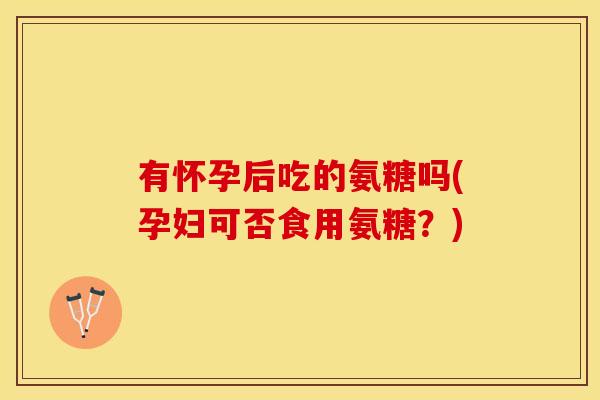 有怀孕后吃的氨糖吗(孕妇可否食用氨糖？)