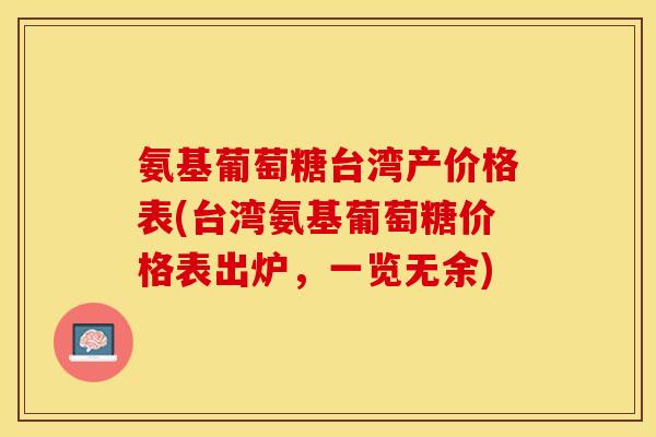 氨基葡萄糖台湾产价格表(台湾氨基葡萄糖价格表出炉，一览无余)