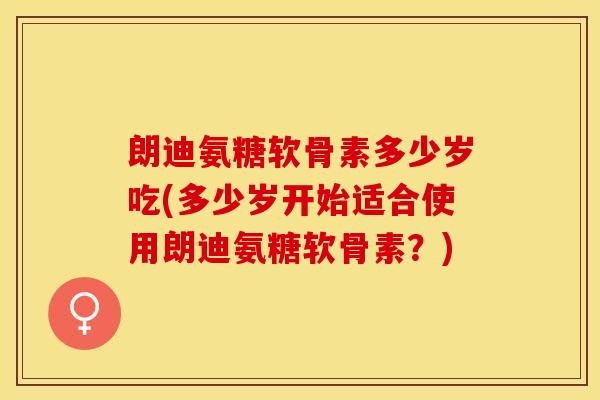 朗迪氨糖软骨素多少岁吃(多少岁开始适合使用朗迪氨糖软骨素？)