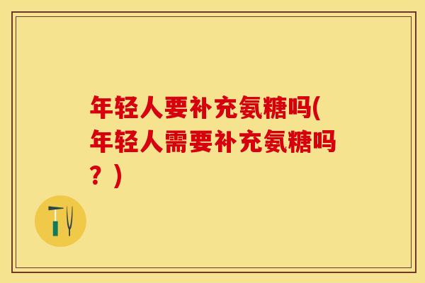 年轻人要补充氨糖吗(年轻人需要补充氨糖吗？)