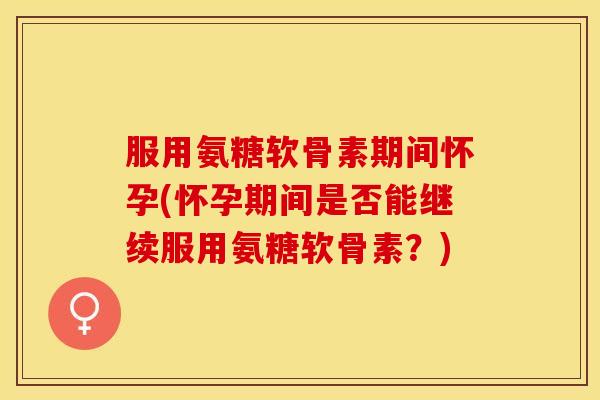 服用氨糖软骨素期间怀孕(怀孕期间是否能继续服用氨糖软骨素?) 服用氨糖软骨素期间怀孕(怀孕期间是否能继续服用氨糖软骨素?)