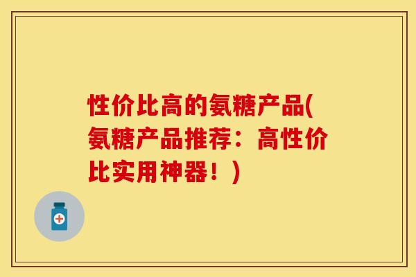 性价比高的氨糖产品(氨糖产品推荐：高性价比实用神器！)