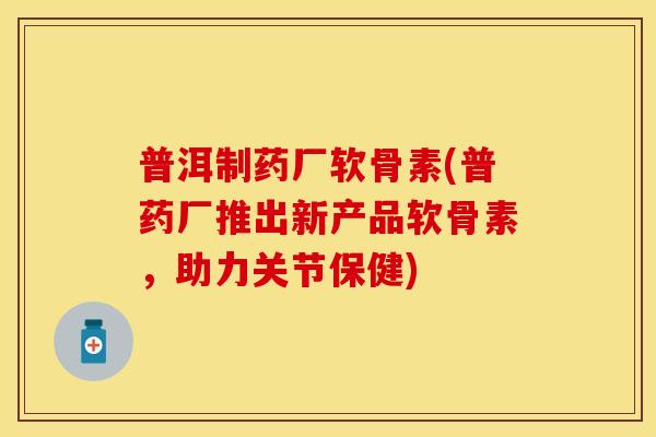普洱制药厂软骨素(普药厂推出新产品软骨素，助力关节保健)