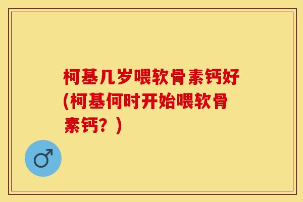 柯基几岁喂软骨素钙好(柯基何时开始喂软骨素钙？)