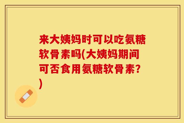 来大姨妈时可以吃氨糖软骨素吗(大姨妈期间可否食用氨糖软骨素？)