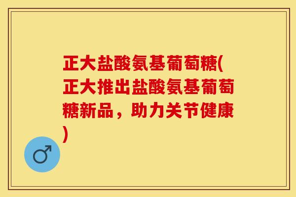 正大盐酸氨基葡萄糖(正大推出盐酸氨基葡萄糖新品，助力关节健康)
