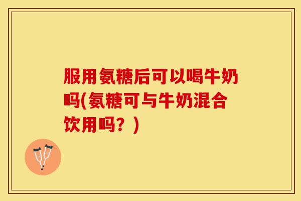 服用氨糖后可以喝牛奶吗(氨糖可与牛奶混合饮用吗？)