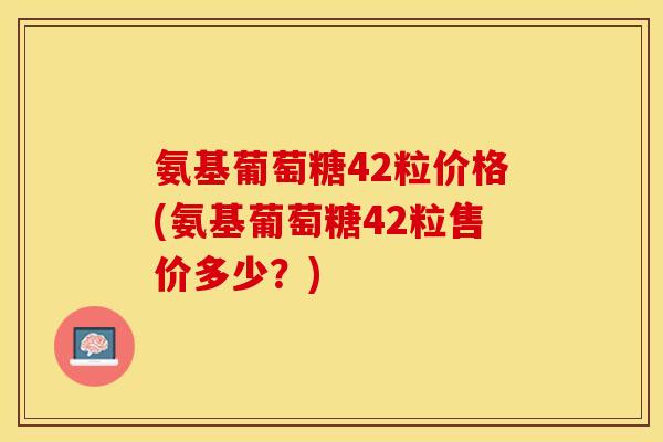 氨基葡萄糖42粒价格(氨基葡萄糖42粒售价多少?) 氨基葡萄糖42粒价格(氨基葡萄糖42粒售价多少?)