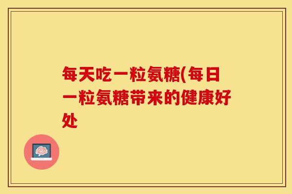 每天吃一粒氨糖(每日一粒氨糖带来的健康好处