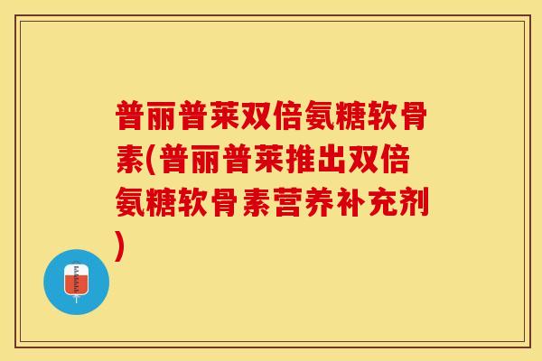 普丽普莱双倍氨糖软骨素(普丽普莱推出双倍氨糖软骨素营养补充剂) 普丽普莱双倍氨糖软骨素(普丽普莱推出双倍氨糖软骨素营养补充剂)