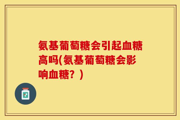 氨基葡萄糖会引起血糖高吗(氨基葡萄糖会影响血糖？)