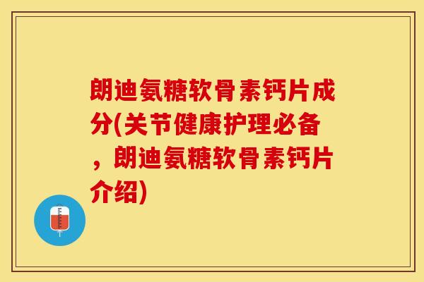 朗迪氨糖软骨素钙片成分(关节健康护理必备，朗迪氨糖软骨素钙片介绍)