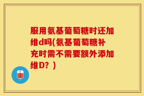 服用氨基葡萄糖时还加维d吗(氨基葡萄糖补充时需不需要额外添加维D？)
