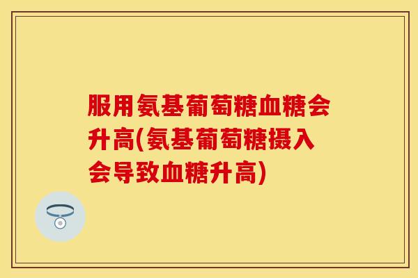 服用氨基葡萄糖血糖会升高(氨基葡萄糖摄入会导致血糖升高)