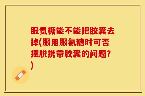 服氨糖能不能把胶囊去掉(服用服氨糖时可否摆脱携带胶囊的问题？)