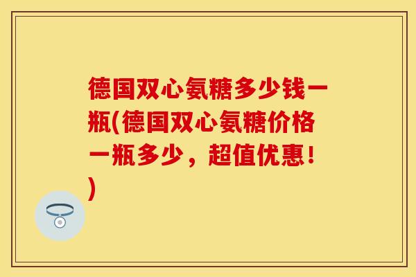 德国双心氨糖多少钱一瓶(德国双心氨糖价格一瓶多少，超值优惠！)