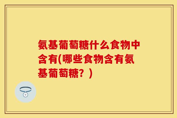 氨基葡萄糖什么食物中含有(哪些食物含有氨基葡萄糖？)
