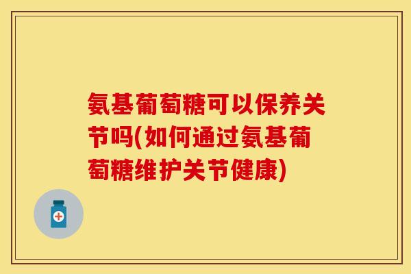 氨基葡萄糖可以保养关节吗(如何通过氨基葡萄糖维护关节健康)