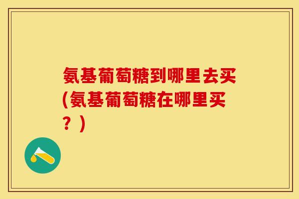 氨基葡萄糖到哪里去买(氨基葡萄糖在哪里买？)