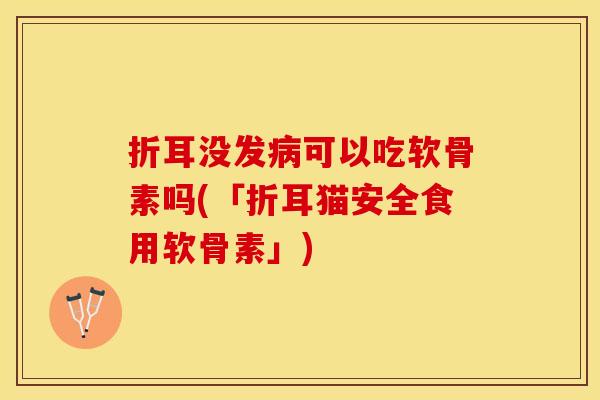折耳没发病可以吃软骨素吗(「折耳猫安全食用软骨素」)