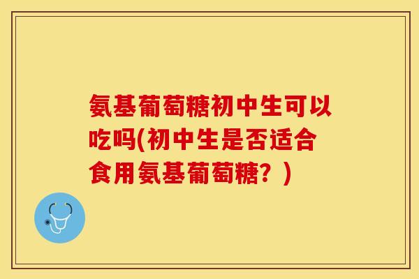 氨基葡萄糖初中生可以吃吗(初中生是否适合食用氨基葡萄糖？)