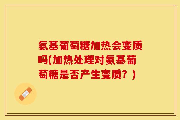 氨基葡萄糖加热会变质吗(加热处理对氨基葡萄糖是否产生变质？)