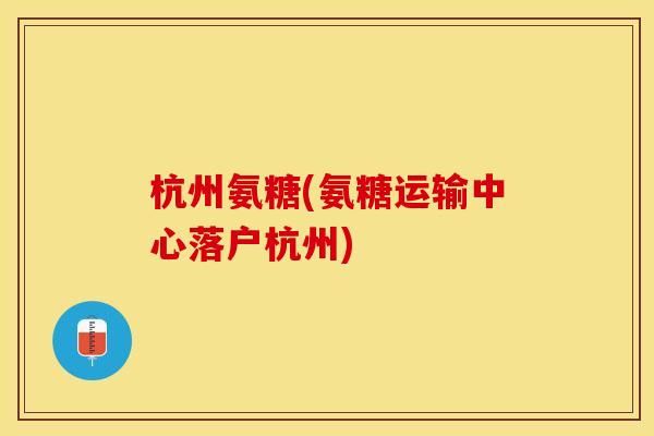 杭州氨糖(氨糖运输中心落户杭州)