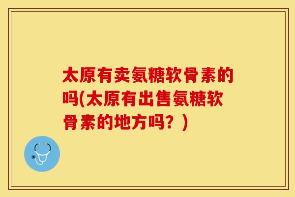 太原有卖氨糖软骨素的吗(太原有出售氨糖软骨素的地方吗？)
