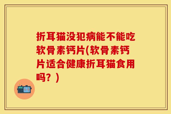 折耳猫没犯病能不能吃软骨素钙片(软骨素钙片适合健康折耳猫食用吗？)