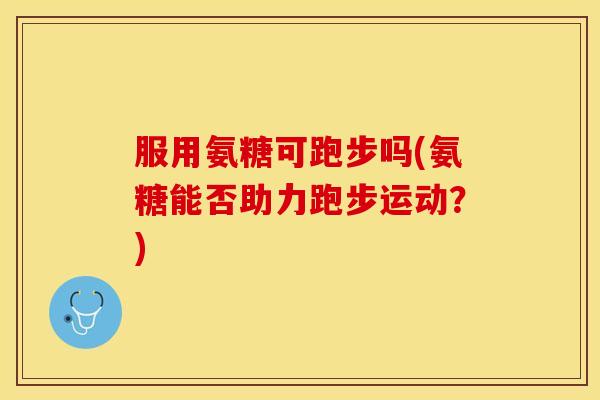 服用氨糖可跑步吗(氨糖能否助力跑步运动?) 服用氨糖可跑步吗(氨糖能否助力跑步运动?)