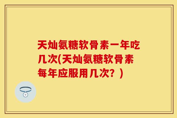 天灿氨糖软骨素一年吃几次(天灿氨糖软骨素每年应服用几次？)