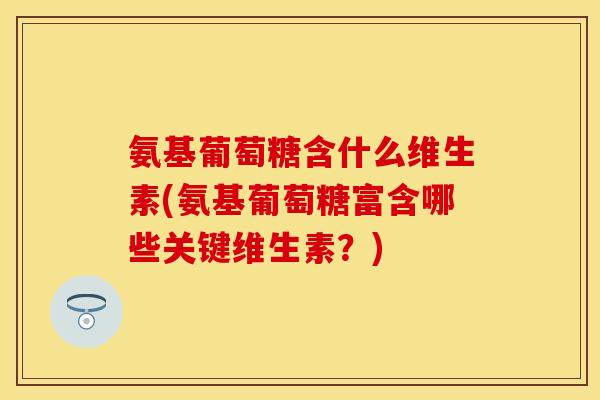 氨基葡萄糖含什么维生素(氨基葡萄糖富含哪些关键维生素?) 氨基葡萄糖含什么维生素(氨基葡萄糖富含哪些关键维生素?)