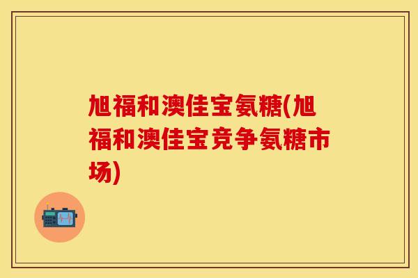 旭福和澳佳宝氨糖(旭福和澳佳宝竞争氨糖市场) 旭福和澳佳宝氨糖(旭福和澳佳宝竞争氨糖市场)