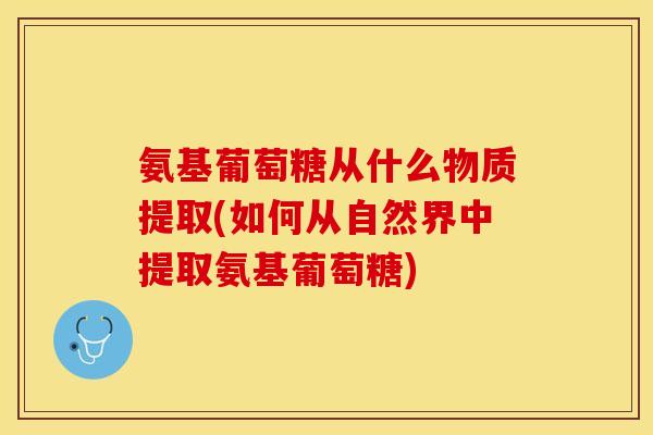 氨基葡萄糖从什么物质提取(如何从自然界中提取氨基葡萄糖)