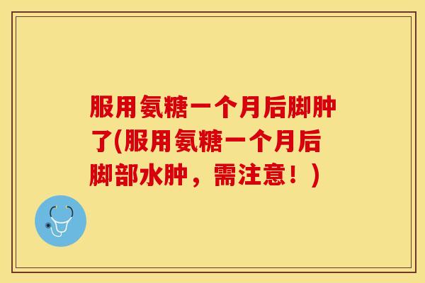 服用氨糖一个月后脚肿了(服用氨糖一个月后脚部水肿，需注意！)