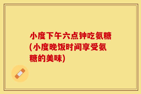 小度下午六点钟吃氨糖(小度晚饭时间享受氨糖的美味)