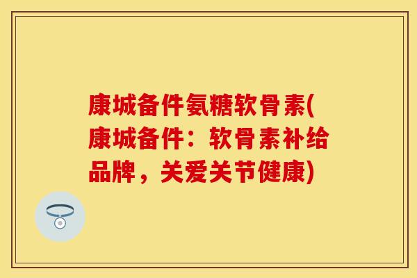 康城备件氨糖软骨素(康城备件：软骨素补给品牌，关爱关节健康)