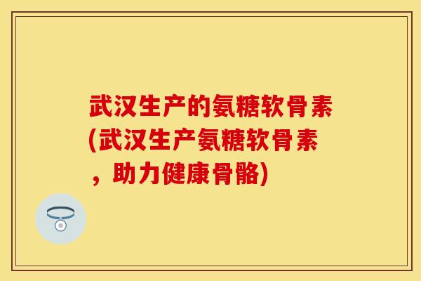 武汉生产的氨糖软骨素(武汉生产氨糖软骨素，助力健康骨骼)