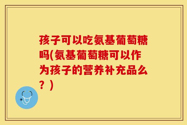 孩子可以吃氨基葡萄糖吗(氨基葡萄糖可以作为孩子的营养补充品么？)