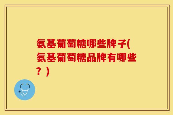 氨基葡萄糖哪些牌子(氨基葡萄糖品牌有哪些？)