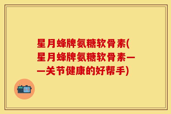 星月蜂牌氨糖软骨素(星月蜂牌氨糖软骨素——关节健康的好帮手)