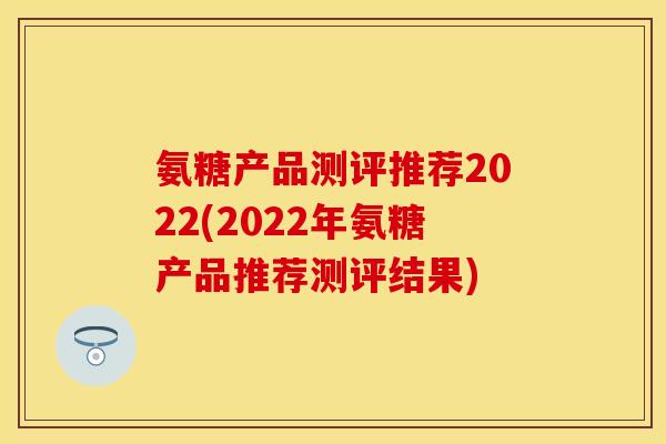 氨糖产品测评推荐2022(2022年氨糖产品推荐测评结果)
