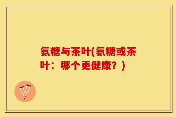 氨糖与茶叶(氨糖或茶叶：哪个更健康？)