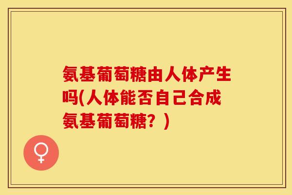 氨基葡萄糖由人体产生吗(人体能否自己合成氨基葡萄糖？)