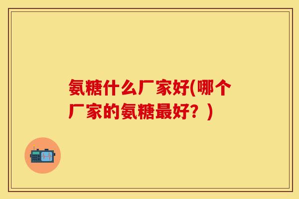 氨糖什么厂家好(哪个厂家的氨糖最好？)