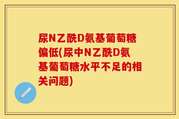 尿N乙酰D氨基葡萄糖偏低(尿中N乙酰D氨基葡萄糖水平不足的相关问题)
