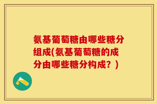 氨基葡萄糖由哪些糖分组成(氨基葡萄糖的成分由哪些糖分构成？)
