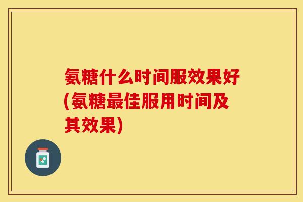 氨糖什么时间服效果好(氨糖最佳服用时间及其效果)